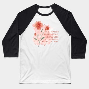 FIND SOMEONE WHO GROWS FLOWERS IN THE DARKEST PARTS OF YOU - WATERCOLOR - by switch Baseball T-Shirt